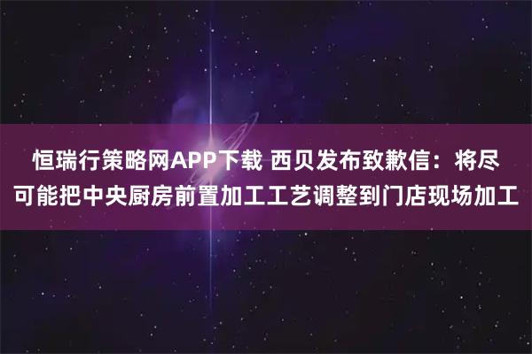 恒瑞行策略网APP下载 西贝发布致歉信：将尽可能把中央厨房前置加工工艺调整到门店现场加工
