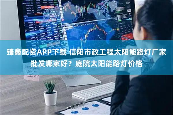 臻鑫配资APP下载 信阳市政工程太阳能路灯厂家批发哪家好？庭院太阳能路灯价格