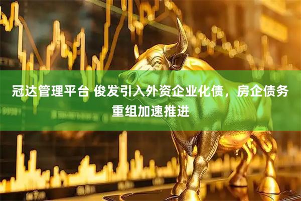 冠达管理平台 俊发引入外资企业化债,房企债务重组加速推进