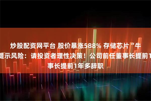 炒股配资网平台 股价暴涨588% 存储芯片“牛股”紧急提示风险：请投资者理性决策！公司前任董事长提前1年多辞职