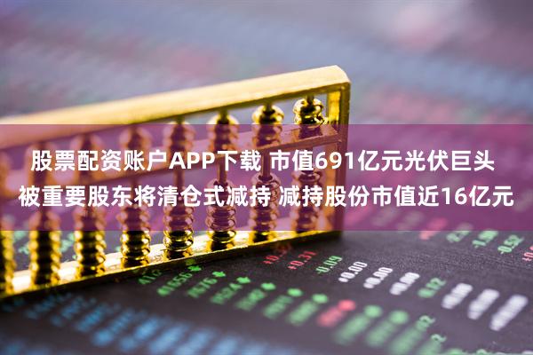 股票配资账户APP下载 市值691亿元光伏巨头 被重要股东将清仓式减持 减持股份市值近16亿元