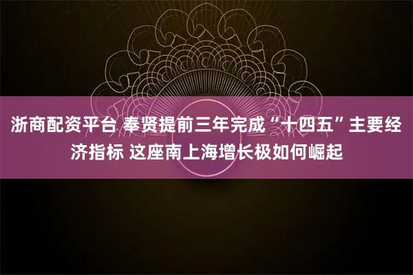 浙商配资平台 奉贤提前三年完成“十四五”主要经济指标 这座南上海增长极如何崛起