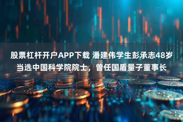 股票杠杆开户APP下载 潘建伟学生彭承志48岁当选中国科学院院士，曾任国盾量子董事长