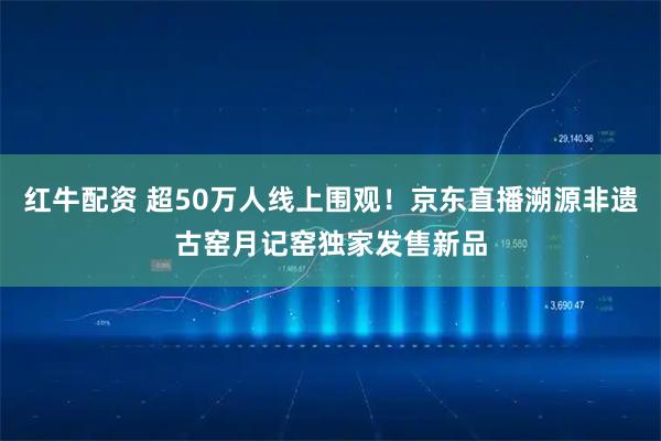 红牛配资 超50万人线上围观！京东直播溯源非遗古窑月记窑独家发售新品