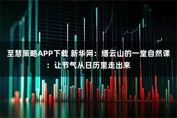 至慧策略APP下载 新华网：缙云山的一堂自然课：让节气从日历里走出来