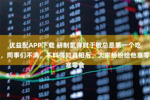 优益配APP下载 研制氢弹时于敏总是第一个吃饭，同事们不满，不料得知真相后，大家纷纷给他塞零食