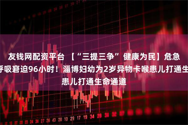 友钱网配资平台 【“三提三争” 健康为民】危急4天,呼吸窘迫96小时!淄博妇幼为2岁异物卡喉患儿打通生命通道