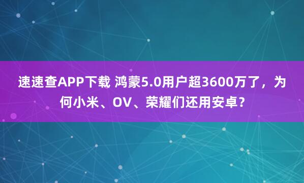速速查APP下载 鸿蒙5.0用户超3600万了，为何小米、OV、荣耀们还用安卓？