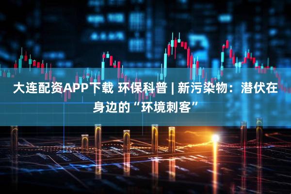 大连配资APP下载 环保科普 | 新污染物：潜伏在身边的“环境刺客”