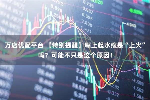 万店优配平台 【特别提醒】嘴上起水疱是“上火”吗？可能不只是这个原因！