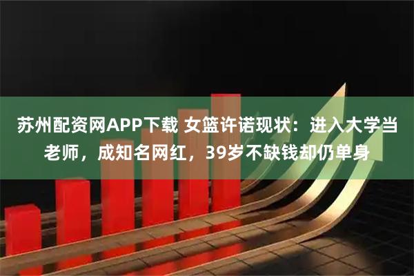 苏州配资网APP下载 女篮许诺现状：进入大学当老师，成知名网红，39岁不缺钱却仍单身