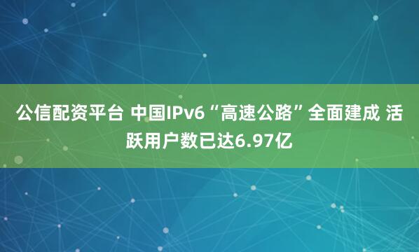 公信配资平台 中国IPv6“高速公路”全面建成 活跃用户数已达6.97亿