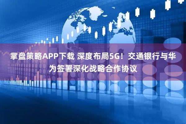 掌盘策略APP下载 深度布局5G！交通银行与华为签署深化战略合作协议