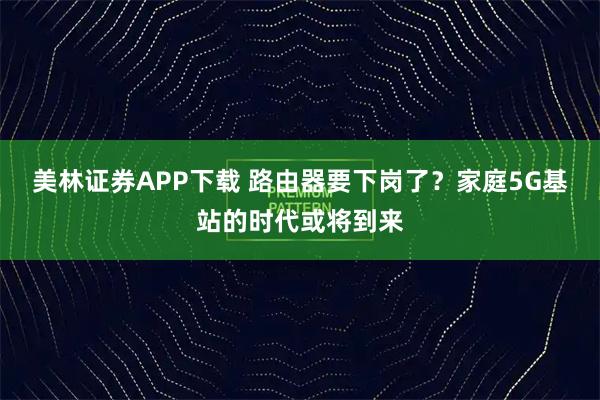 美林证券APP下载 路由器要下岗了？家庭5G基站的时代或将到来