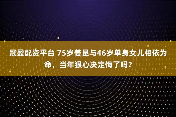 冠盈配资平台 75岁姜昆与46岁单身女儿相依为命，当年狠心决定悔了吗？