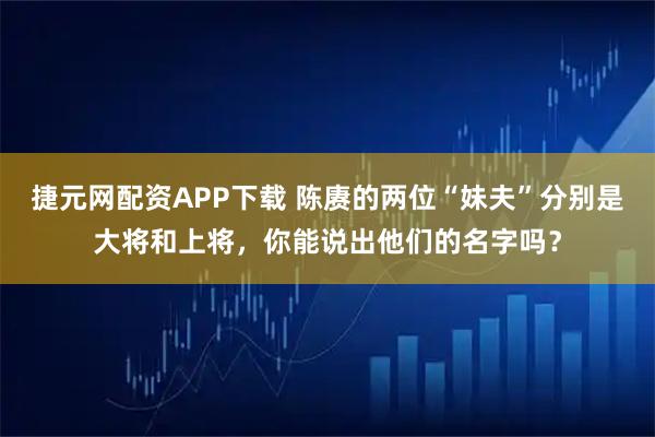 捷元网配资APP下载 陈赓的两位“妹夫”分别是大将和上将，你能说出他们的名字吗？